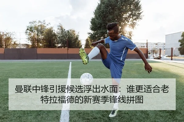 曼联中锋引援候选浮出水面：谁更适合老特拉福德的新赛季锋线拼图